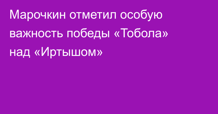 Марочкин отметил особую важность победы «Тобола» над «Иртышом»