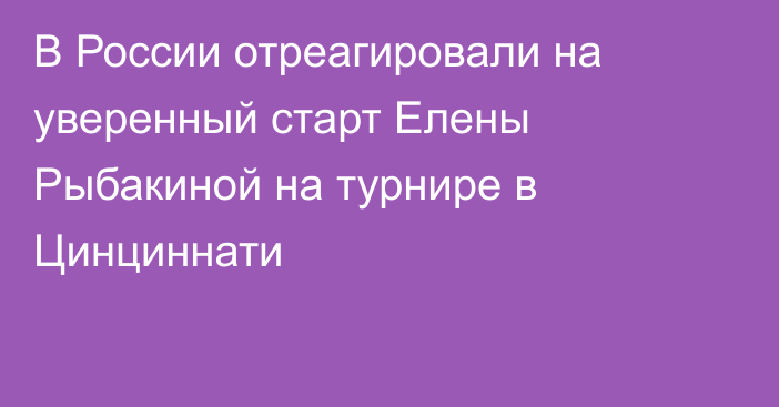 В России отреагировали на уверенный старт Елены Рыбакиной на турнире в Цинциннати