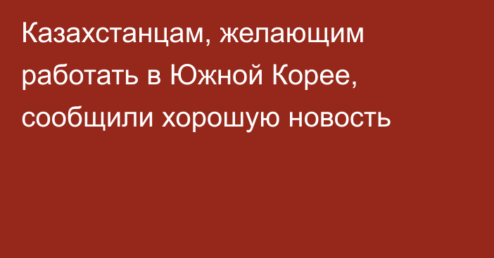 Казахстанцам, желающим работать в Южной Корее, сообщили хорошую новость