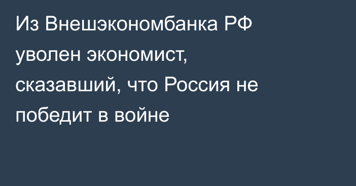 Из Внешэкономбанка РФ уволен экономист, сказавший, что Россия не победит в войне