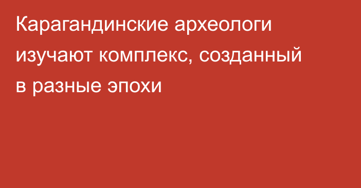 Карагандинские археологи изучают комплекс, созданный в разные эпохи