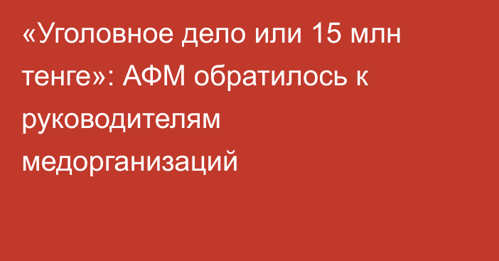 «Уголовное дело или 15 млн тенге»: АФМ обратилось к руководителям медорганизаций