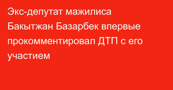 Экс-депутат мажилиса Бакытжан Базарбек впервые прокомментировал ДТП с его участием