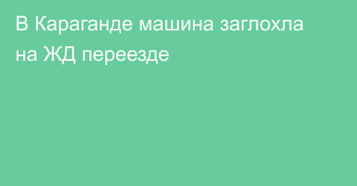 В Караганде машина заглохла на ЖД переезде