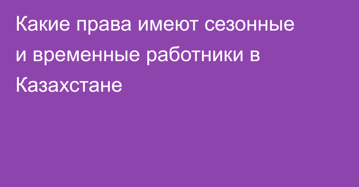 Какие права имеют сезонные и временные работники в Казахстане
