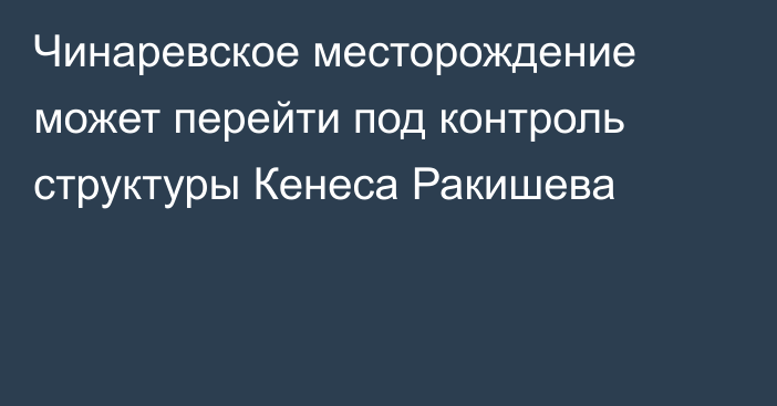 Чинаревское месторождение может перейти под контроль структуры Кенеса Ракишева