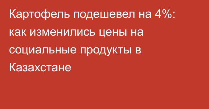 Картофель подешевел на 4%: как изменились цены на социальные продукты в Казахстане