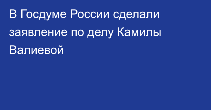 В Госдуме России сделали заявление по делу Камилы Валиевой