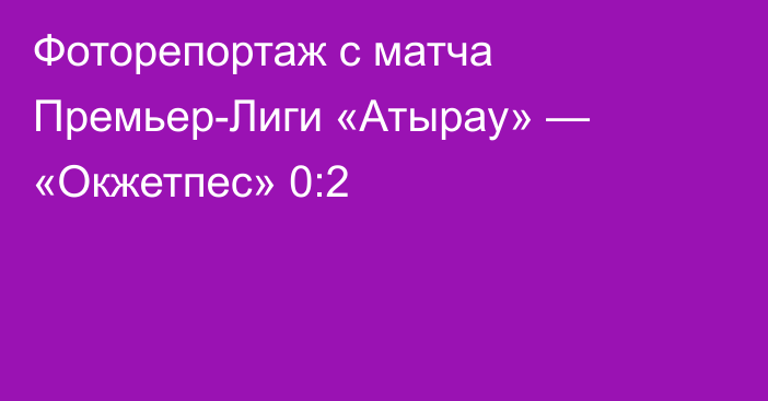 Фоторепортаж с матча Премьер-Лиги «Атырау» — «Окжетпес» 0:2