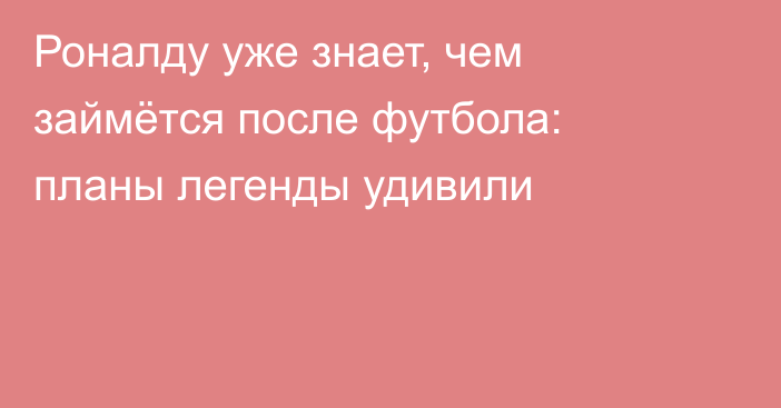 Роналду уже знает, чем займётся после футбола: планы легенды удивили