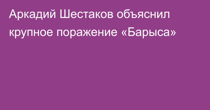 Аркадий Шестаков объяснил крупное поражение «Барыса»