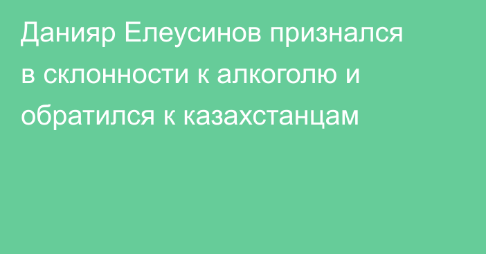 Данияр Елеусинов признался в склонности к алкоголю и обратился к казахстанцам
