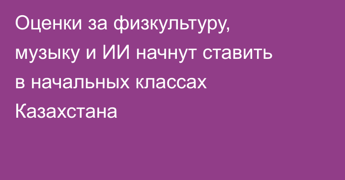 Оценки за физкультуру, музыку и ИИ начнут ставить в начальных классах Казахстана