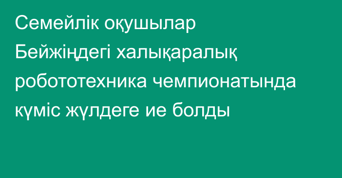 Семейлік оқушылар Бейжіңдегі халықаралық робототехника чемпионатында күміс жүлдеге ие болды