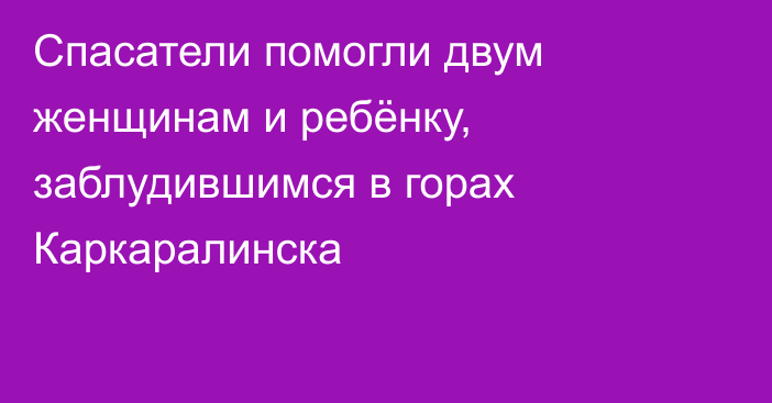 Спасатели помогли двум женщинам и ребёнку, заблудившимся в горах Каркаралинска