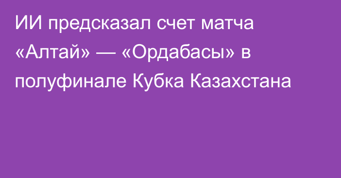 ИИ предсказал счет матча «Алтай» — «Ордабасы» в полуфинале Кубка Казахстана