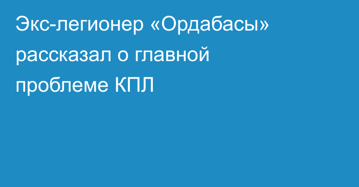 Экс-легионер «Ордабасы» рассказал о главной проблеме КПЛ