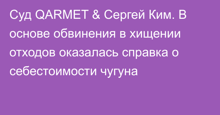 Суд QARMET & Сергей Ким. В основе обвинения в хищении отходов оказалась справка о себестоимости чугуна