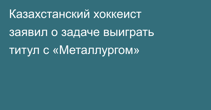 Казахстанский хоккеист заявил о задаче выиграть титул с «Металлургом»