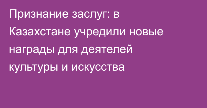Признание заслуг: в Казахстане учредили новые награды для деятелей культуры и искусства
