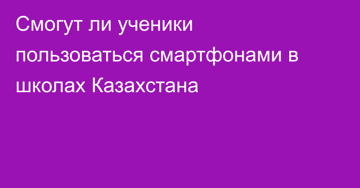Смогут ли ученики пользоваться смартфонами в школах Казахстана