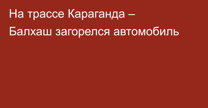 На трассе Караганда – Балхаш загорелся автомобиль