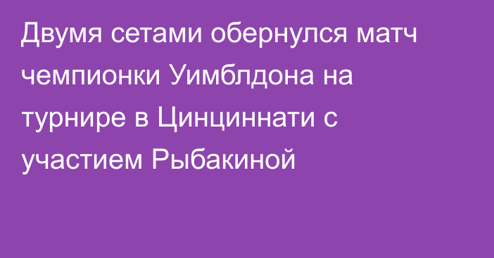 Двумя сетами обернулся матч чемпионки Уимблдона на турнире в Цинциннати с участием Рыбакиной