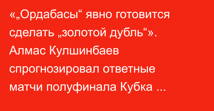 «„Ордабасы“ явно готовится сделать „золотой дубль“». Алмас Кулшинбаев спрогнозировал ответные матчи полуфинала Кубка Казахстана