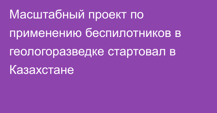 Масштабный проект по применению беспилотников в геологоразведке стартовал в Казахстане