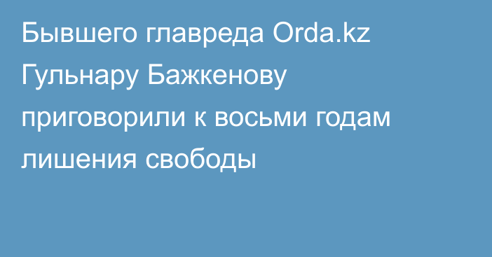 Бывшего главреда Orda.kz Гульнару Бажкенову приговорили к восьми годам лишения свободы