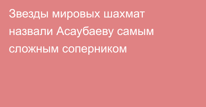 Звезды мировых шахмат назвали Асаубаеву самым сложным соперником