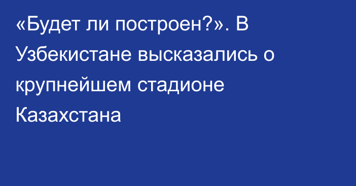 «Будет ли построен?». В Узбекистане высказались о крупнейшем стадионе Казахстана