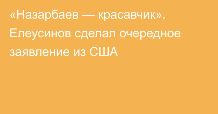 «Назарбаев — красавчик». Елеусинов сделал очередное заявление из США