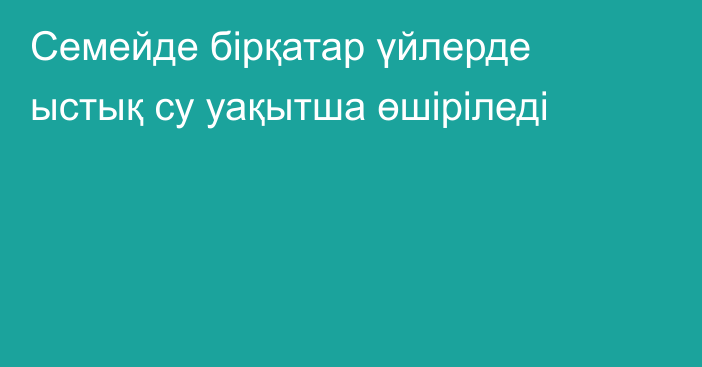 Семейде бірқатар үйлерде ыстық су уақытша өшіріледі