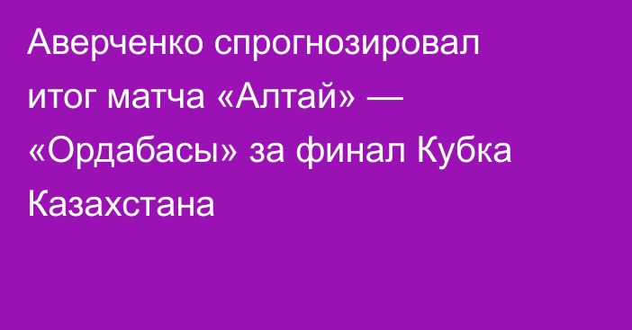 Аверченко спрогнозировал итог матча «Алтай» — «Ордабасы» за финал Кубка Казахстана