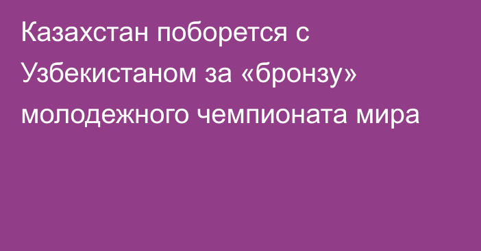Казахстан поборется с Узбекистаном за «бронзу» молодежного чемпионата мира
