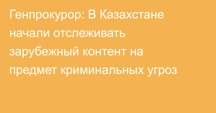 Генпрокурор: В Казахстане начали отслеживать зарубежный контент на предмет криминальных угроз