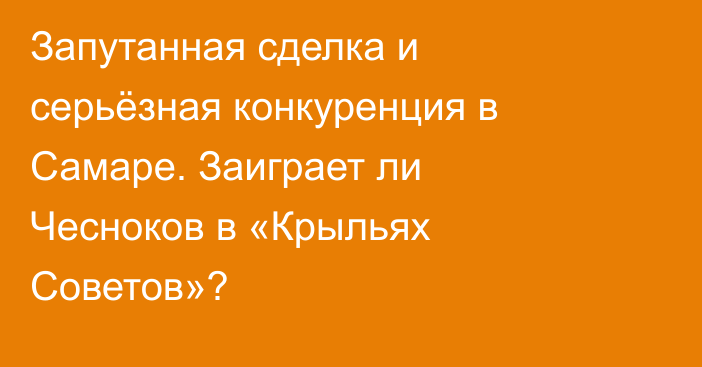 Запутанная сделка и серьёзная конкуренция в Самаре. Заиграет ли Чесноков в «Крыльях Советов»?