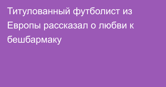 Титулованный футболист из Европы рассказал о любви к бешбармаку