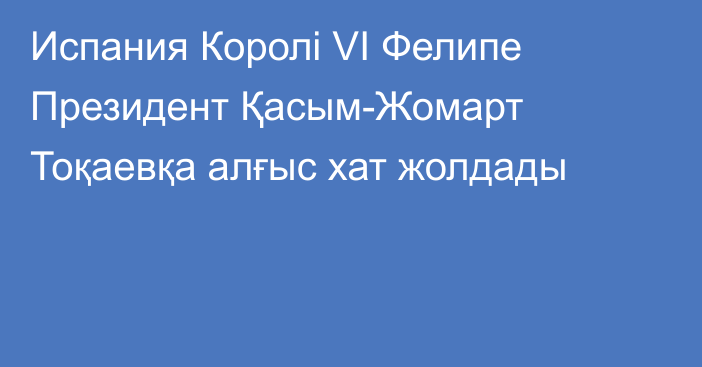 Испания Королі VI Фелипе Президент Қасым-Жомарт Тоқаевқа алғыс хат жолдады