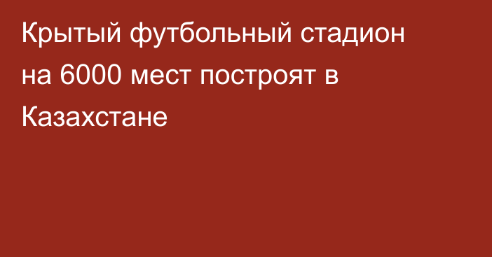 Крытый футбольный стадион на 6000 мест построят в Казахстане
