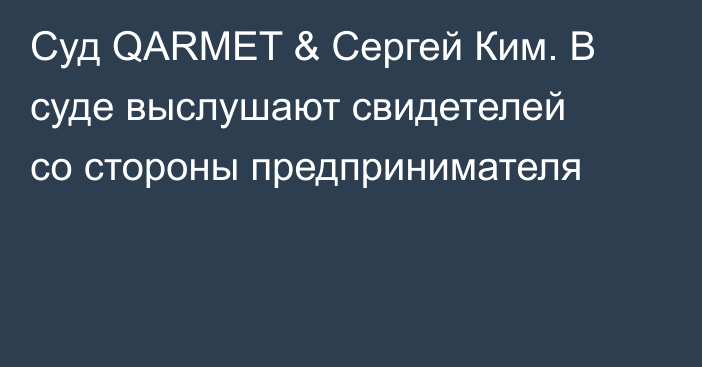 Суд QARMET & Сергей Ким. В суде выслушают свидетелей со стороны предпринимателя