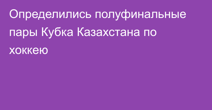 Определились полуфинальные пары Кубка Казахстана по хоккею