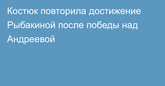 Костюк повторила достижение Рыбакиной после победы над Андреевой
