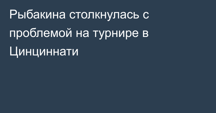 Рыбакина столкнулась с проблемой на турнире в Цинциннати