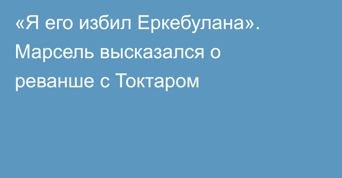 «Я его избил Еркебулана». Марсель высказался о реванше с Токтаром