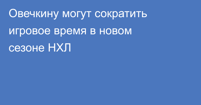 Овечкину могут сократить игровое время в новом сезоне НХЛ