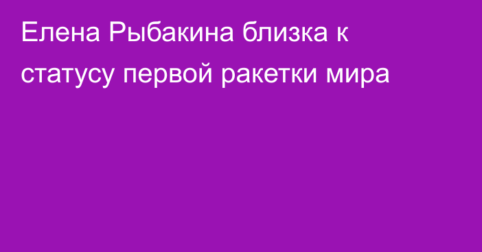 Елена Рыбакина близка к статусу первой ракетки мира