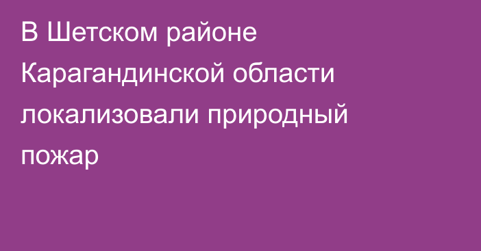 В Шетском районе Карагандинской области локализовали природный пожар