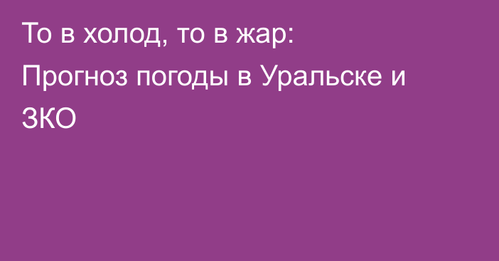 То в холод, то в жар: Прогноз погоды в Уральске и ЗКО